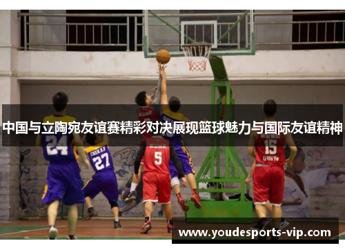 中国与立陶宛友谊赛精彩对决展现篮球魅力与国际友谊精神