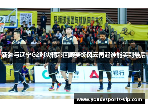 新疆与辽宁G2对决精彩回顾赛场风云再起谁能笑到最后 新疆与辽宁G2对决精彩回顾赛场风云再起谁能笑到最后